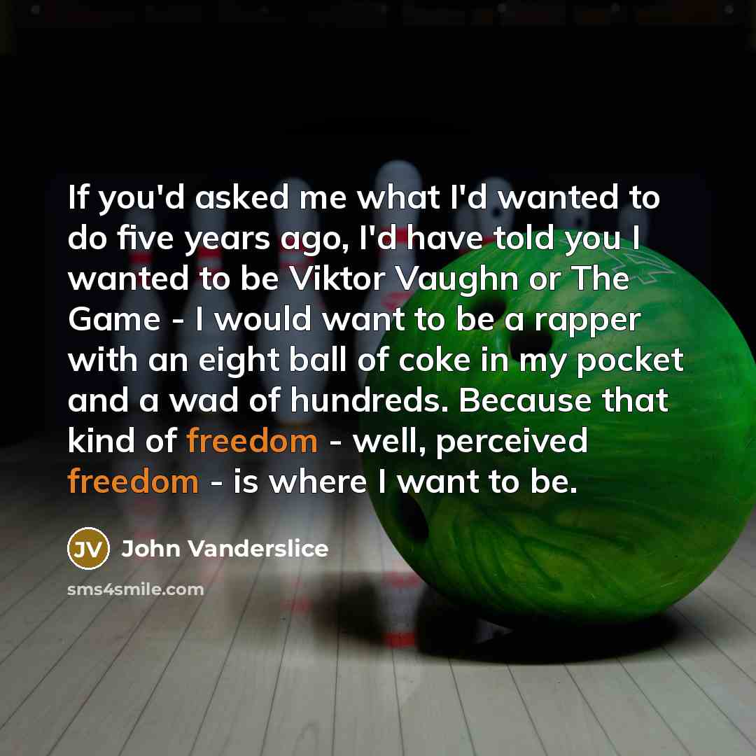 “If you'd asked me what I'd wanted to do five years ago, I'd have told you I wanted to be Viktor Vaughn or The Game - I would want to be a rapper with an eight ball of coke in my pocket and a wad of hundreds. Because that kind of freedom - well, perceived freedom - is where I want to be.” quote by John Vanderslice
