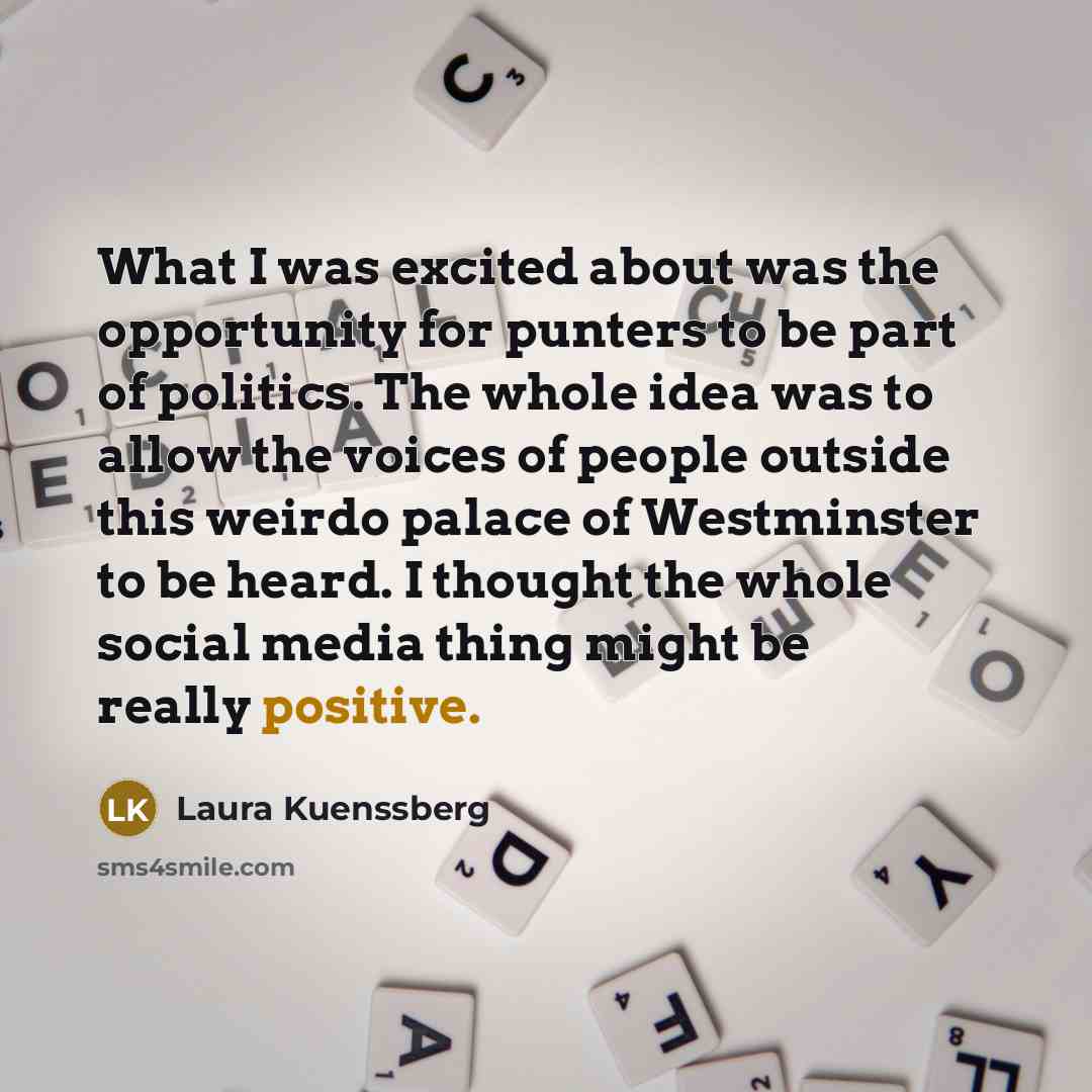 “What I was excited about was the opportunity for punters to be part of politics. The whole idea was to allow the voices of people outside this weirdo palace of Westminster to be heard. I thought the whole social media thing might be really positive.” quote by Laura Kuenssberg
