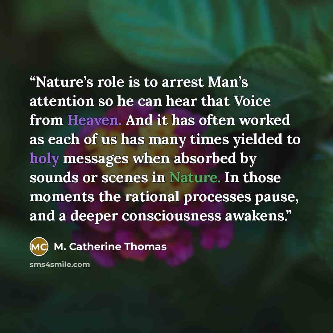 “Nature’s role is to arrest Man’s attention so he can hear that Voice from Heaven. And it has often worked as each of us has many times yielded to holy messages when absorbed by sounds or scenes in Nature. In those moments the rational processes pause, and a deeper consciousness awakens.” quote by M. Catherine Thomas