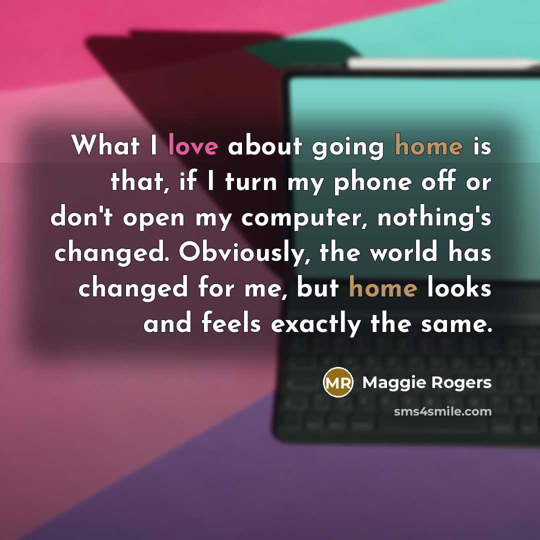 “What I love about going home is that, if I turn my phone off or don't open my computer, nothing's changed. Obviously, the world has changed for me, but home looks and feels exactly the same.” quote by Maggie Rogers