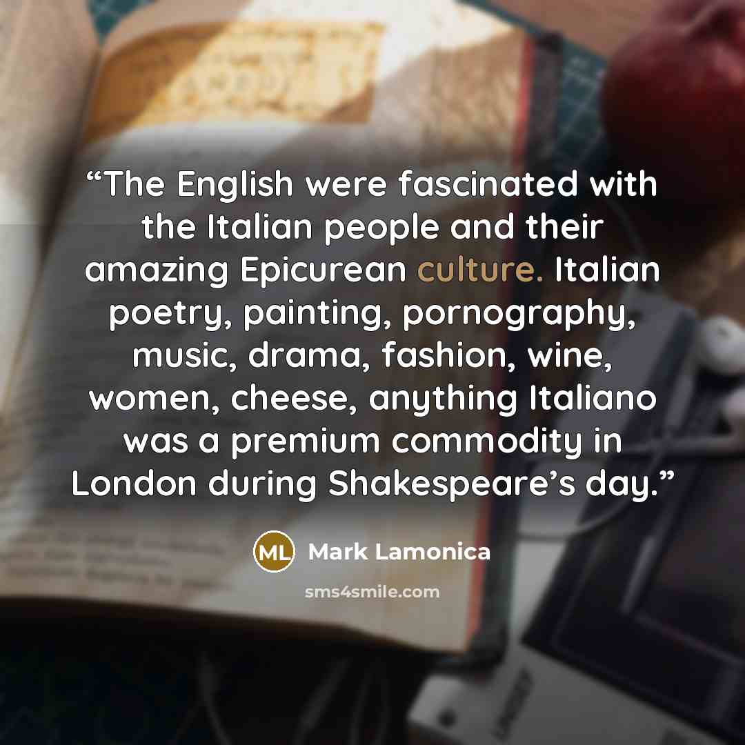 “The English were fascinated with the Italian people and their amazing Epicurean culture. Italian poetry, painting, pornography, music, drama, fashion, wine, women, cheese, anything Italiano was a premium commodity in London during Shakespeare’s day.” quote by Mark Lamonica
