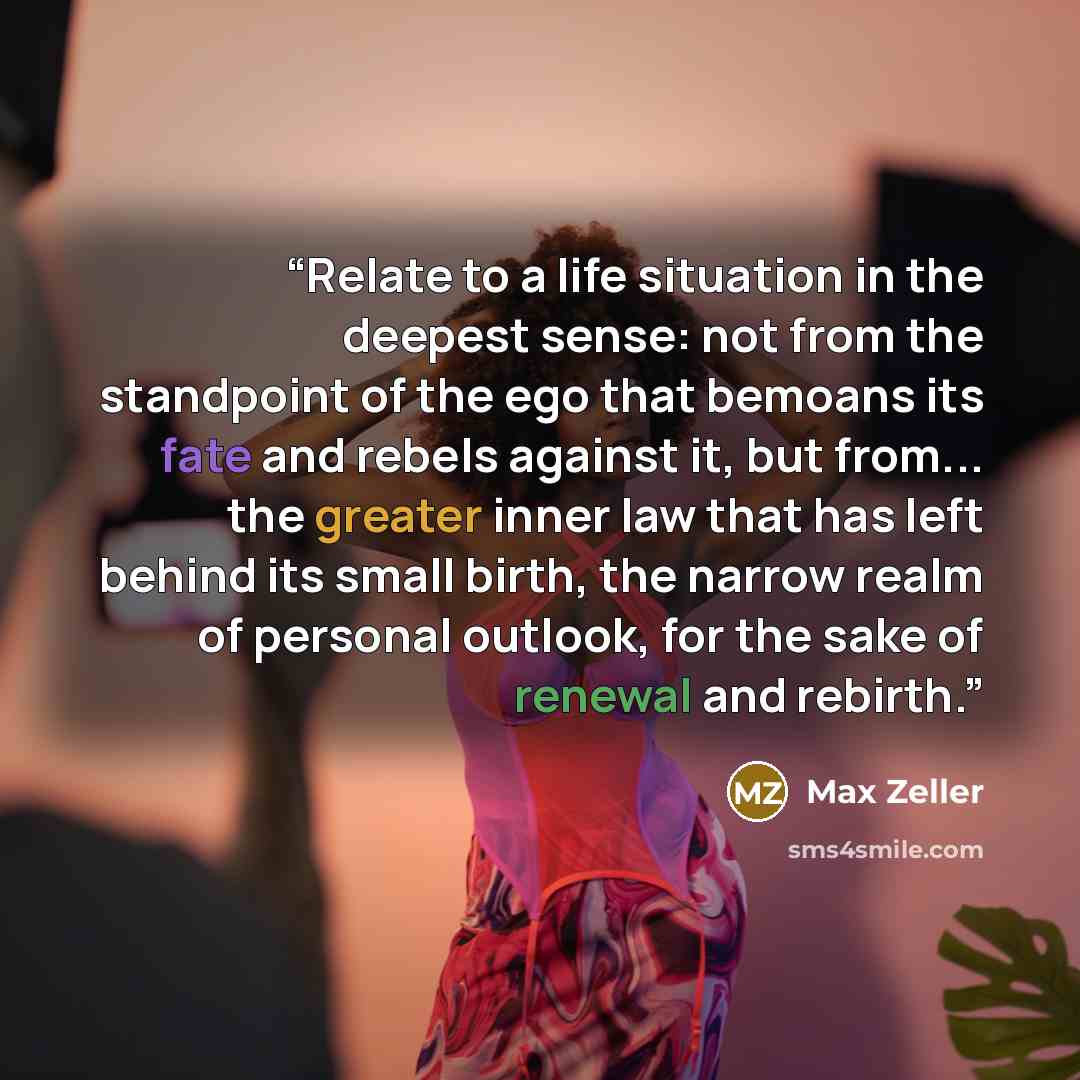 “Relate to a life situation in the deepest sense: not from the standpoint of the ego that bemoans its fate and rebels against it, but from... the greater inner law that has left behind its small birth, the narrow realm of personal outlook, for the sake of renewal and rebirth.” quote by Max Zeller