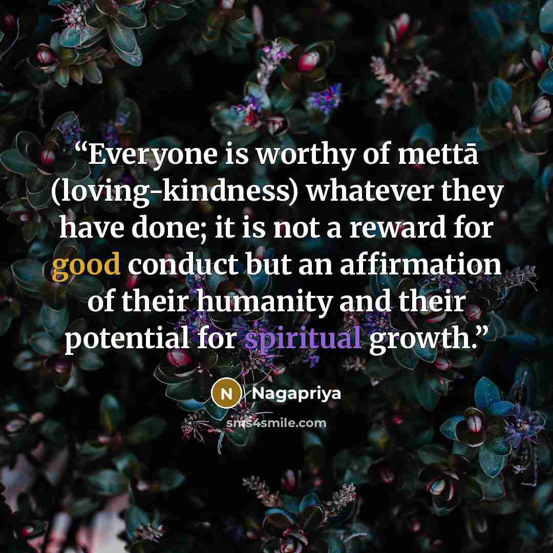 “Everyone is worthy of mettā (loving-kindness) whatever they have done; it is not a reward for good conduct but an affirmation of their humanity and their potential for spiritual growth.” quote by Nagapriya