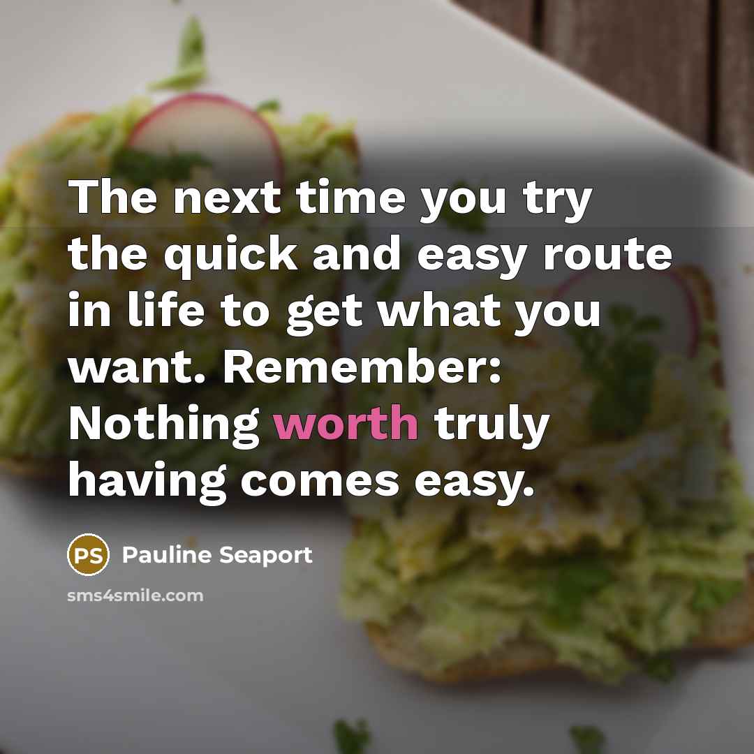 “The next time you try the quick and easy route in life to get what you want. Remember: Nothing worth truly having comes easy.” quote by Pauline Seaport
