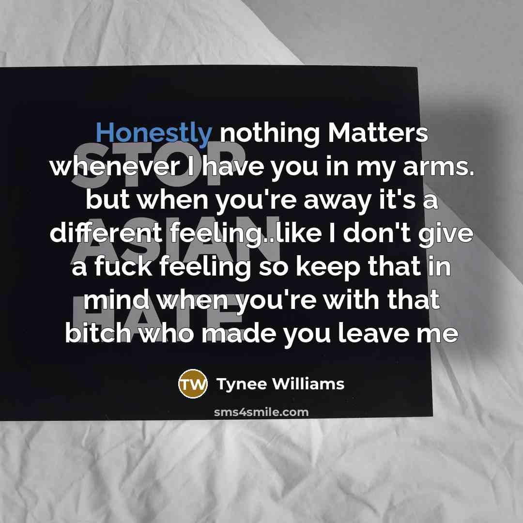 “Honestly nothing Matters whenever I have you in my arms. but when you're away it's a different feeling..like I don't give a fuck feeling so keep that in mind when you're with that bitch who made you leave me” quote by Tynee Williams