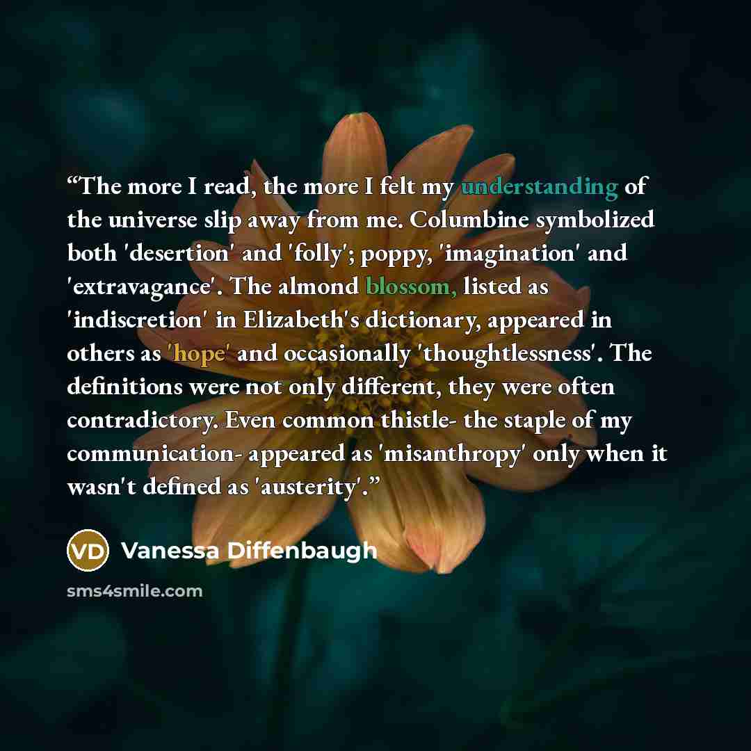 “The more I read, the more I felt my understanding of the universe slip away from me. Columbine symbolized both 'desertion' and 'folly'; poppy, 'imagination' and 'extravagance'. The almond blossom, listed as 'indiscretion' in Elizabeth's dictionary, appeared in others as 'hope' and occasionally…” quote by Vanessa Diffenbaugh