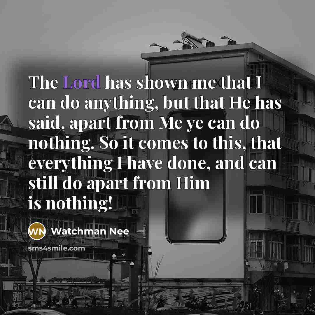 “The Lord has shown me that I can do anything, but that He has said, apart from Me ye can do nothing. So it comes to this, that everything I have done, and can still do apart from Him is nothing!” quote by Watchman Nee