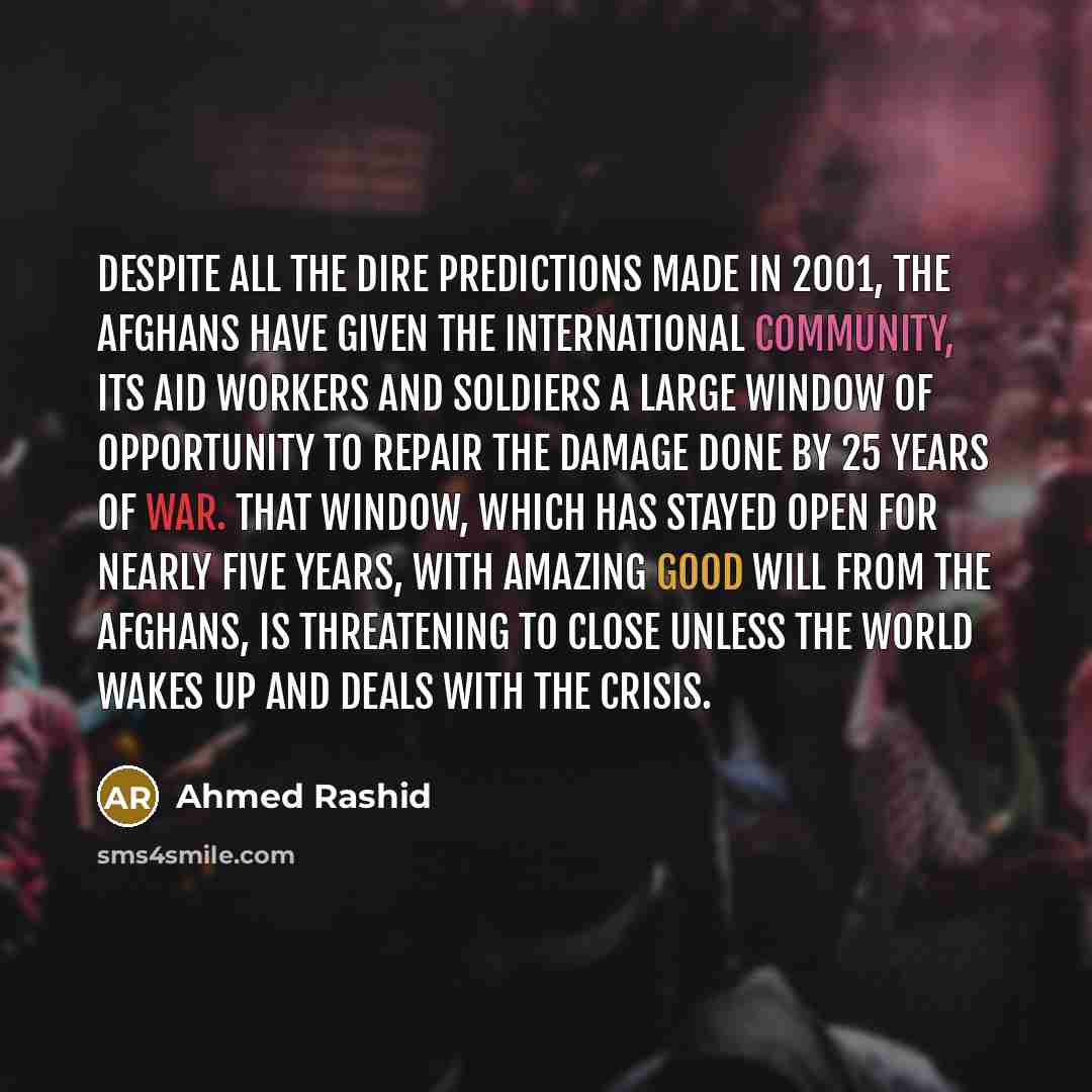 “Despite all the dire predictions made in 2001, the Afghans have given the international community, its aid workers and soldiers a large window of opportunity to repair the damage done by 25 years of war. That window, which has stayed open for nearly five years, with amazing good will from the…” quote by Ahmed Rashid