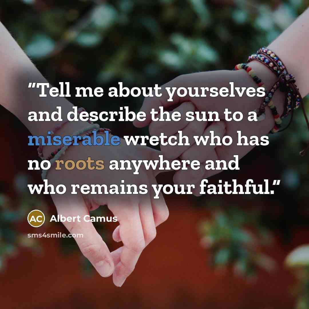 “Tell me about yourselves and describe the sun to a miserable wretch who has no roots anywhere and who remains your faithful.” quote by Albert Camus