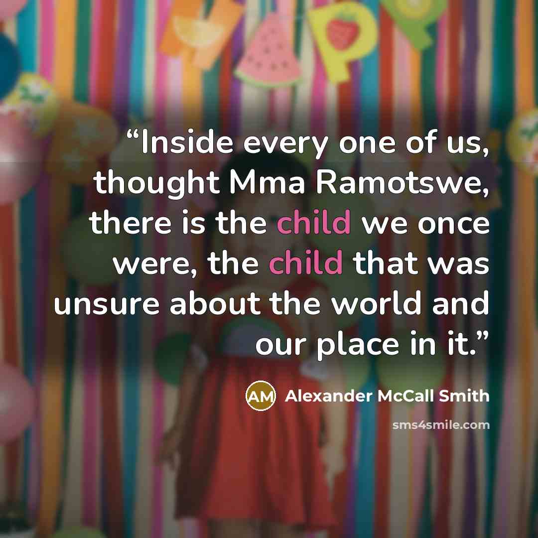 “Inside every one of us, thought Mma Ramotswe, there is the child we once were, the child that was unsure about the world and our place in it.” quote by Alexander McCall Smith