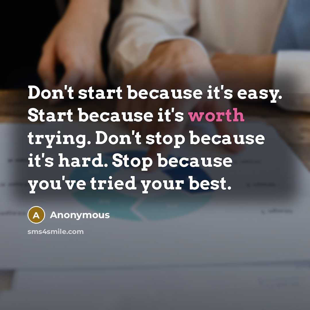 “Don't start because it's easy. Start because it's worth trying. Don't stop because it's hard. Stop because you've tried your best.” quote by Anonymous