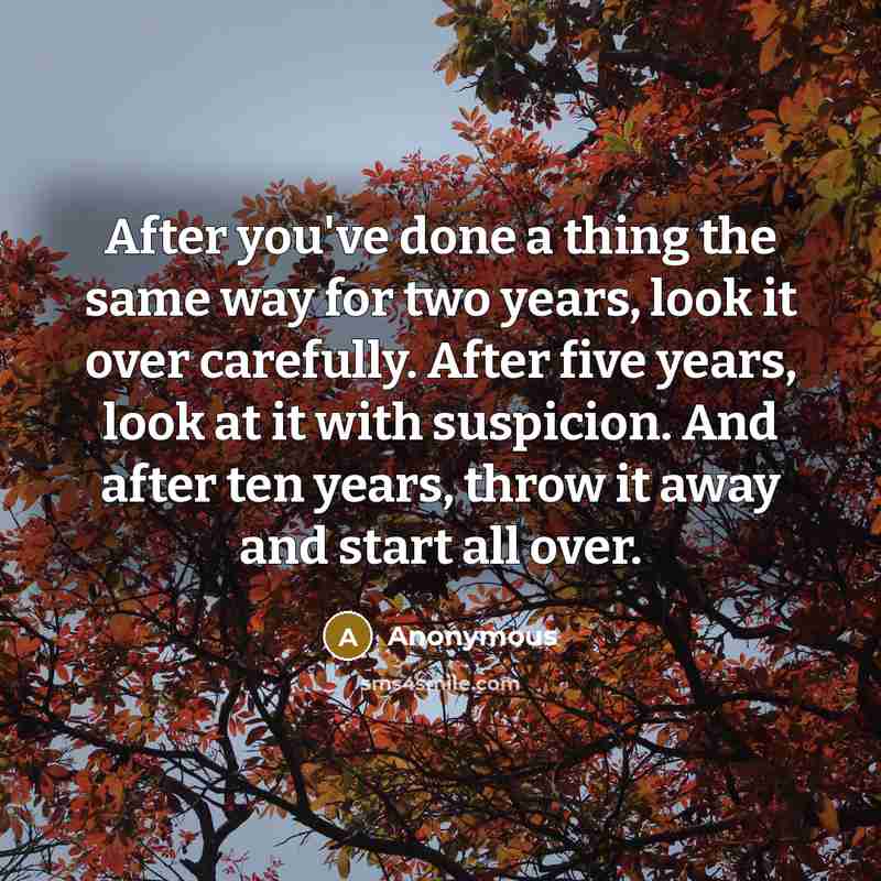 “After you've done a thing the same way for two years, look it over carefully. After five years, look at it with suspicion. And after ten years, throw it away and start all over.” quote by Anonymous