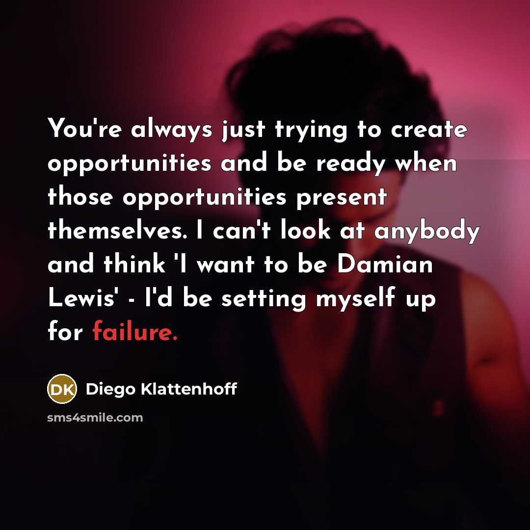 “You're always just trying to create opportunities and be ready when those opportunities present themselves. I can't look at anybody and think 'I want to be Damian Lewis' - I'd be setting myself up for failure.” quote by Diego Klattenhoff