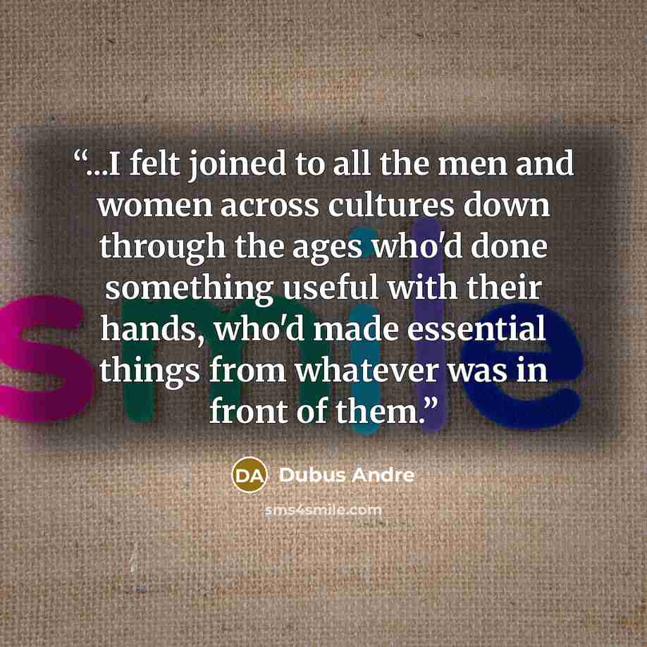 “...I felt joined to all the men and women across cultures down through the ages who'd done something useful with their hands, who'd made essential things from whatever was in front of them.” quote by Dubus Andre