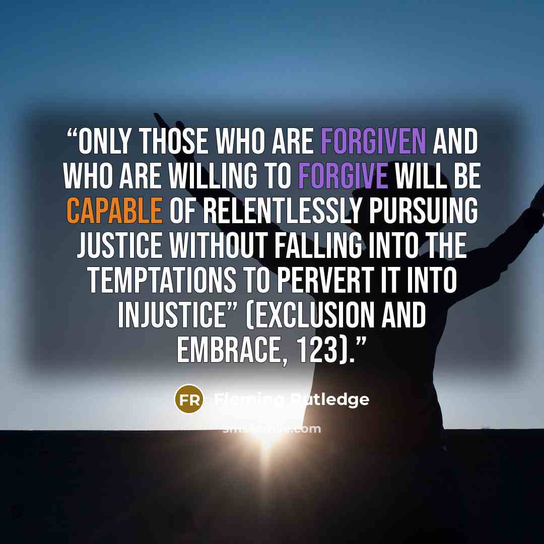 “Only those who are forgiven and who are willing to forgive will be capable of relentlessly pursuing justice without falling into the temptations to pervert it into injustice” (Exclusion and Embrace, 123).” quote by Fleming Rutledge