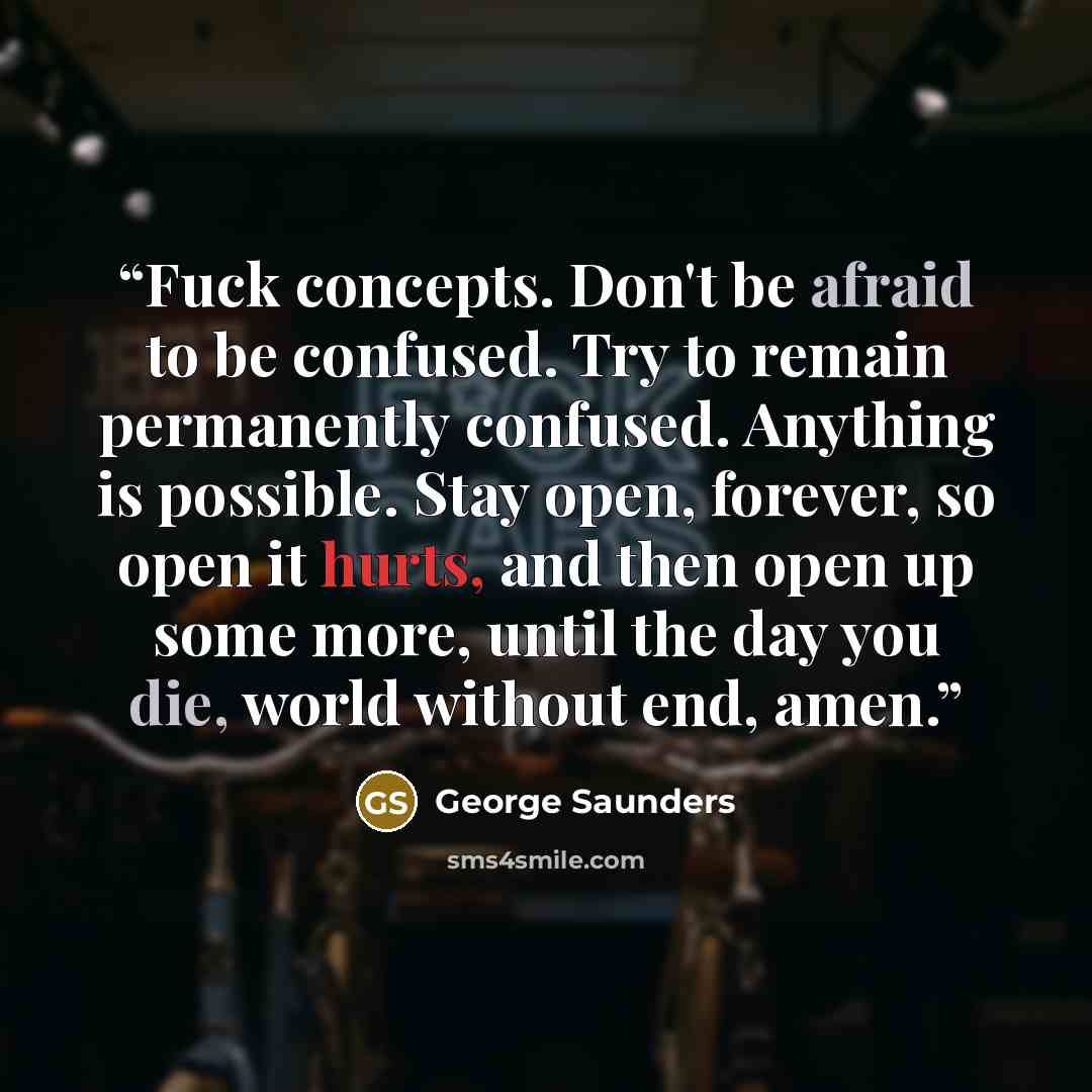 “Fuck concepts. Don't be afraid to be confused. Try to remain permanently confused. Anything is possible. Stay open, forever, so open it hurts, and then open up some more, until the day you die, world without end, amen.” quote by George Saunders