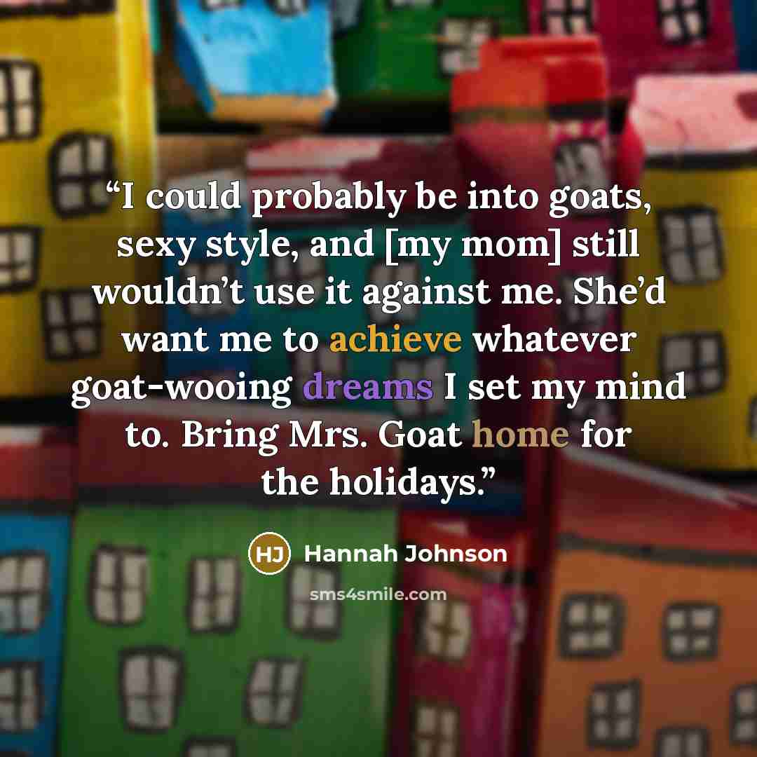“I could probably be into goats, sexy style, and [my mom] still wouldn’t use it against me. She’d want me to achieve whatever goat-wooing dreams I set my mind to. Bring Mrs. Goat home for the holidays.” quote by Hannah Johnson