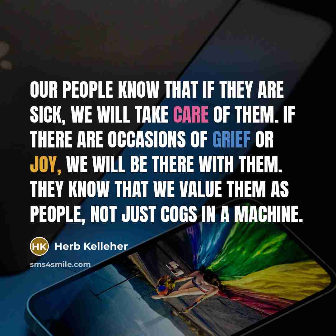 “Our people know that if they are sick, we will take care of them. If there are occasions of grief or joy, we will be there with them. They know that we value them as people, not just cogs in a machine.” quote by Herb Kelleher