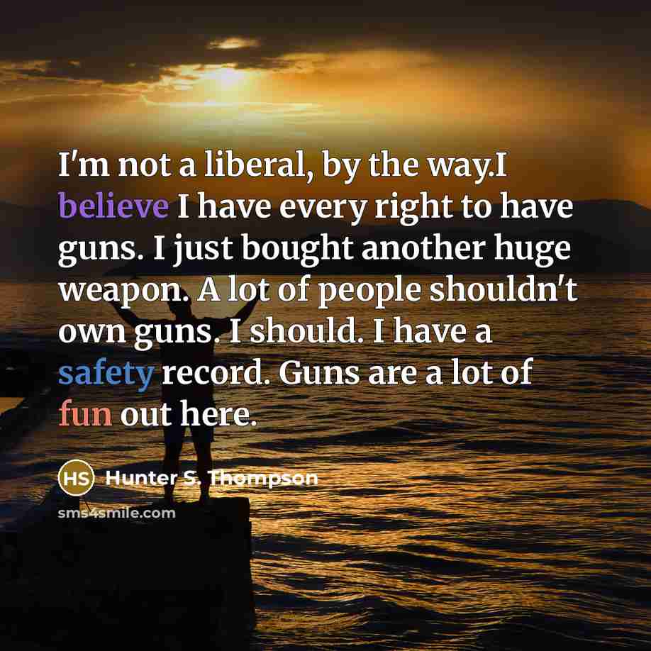 “I'm not a liberal, by the way.I believe I have every right to have guns. I just bought another huge weapon. A lot of people shouldn't own guns. I should. I have a safety record. Guns are a lot of fun out here.” quote by Hunter S. Thompson