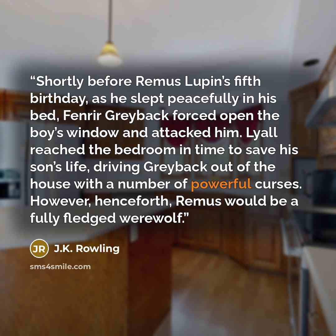 “Shortly before Remus Lupin’s fifth birthday, as he slept peacefully in his bed, Fenrir Greyback forced open the boy’s window and attacked him. Lyall reached the bedroom in time to save his son’s life, driving Greyback out of the house with a number of powerful curses. However, henceforth, Remus…” quote by J.K. Rowling