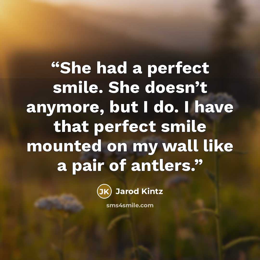 “She had a perfect smile. She doesn’t anymore, but I do. I have that perfect smile mounted on my wall like a pair of antlers.” quote by Jarod Kintz