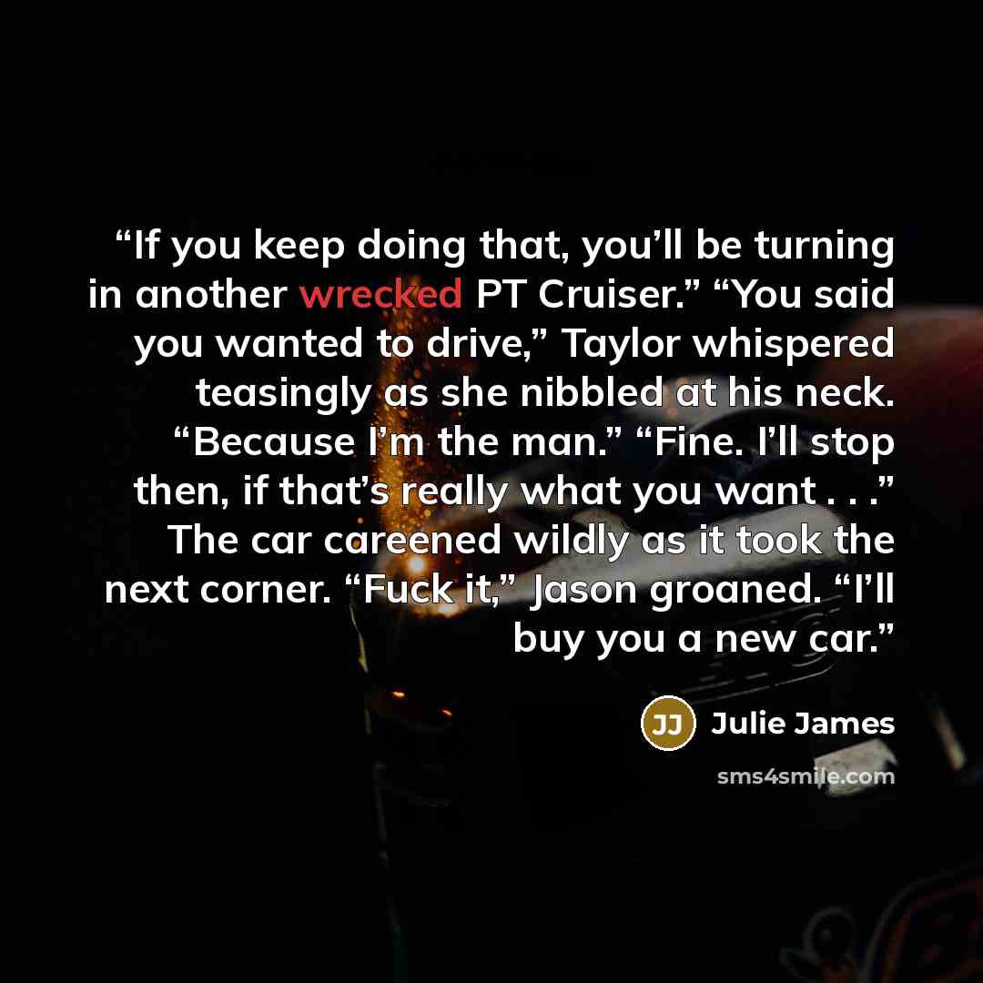 “If you keep doing that, you’ll be turning in another wrecked PT Cruiser.” “You said you wanted to drive,” Taylor whispered teasingly as she nibbled at his neck. “Because I’m the man.” “Fine. I’ll stop then, if that’s really what you want . . .” The car careened wildly as it took the next corner…” quote by Julie James
