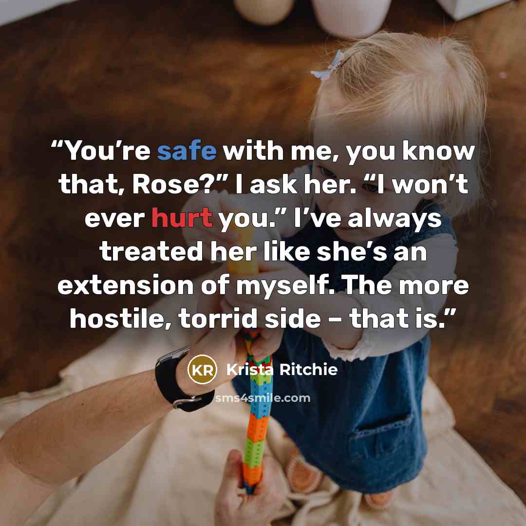 “You’re safe with me, you know that, Rose?” I ask her. “I won’t ever hurt you.” I’ve always treated her like she’s an extension of myself. The more hostile, torrid side – that is.” quote by Krista Ritchie