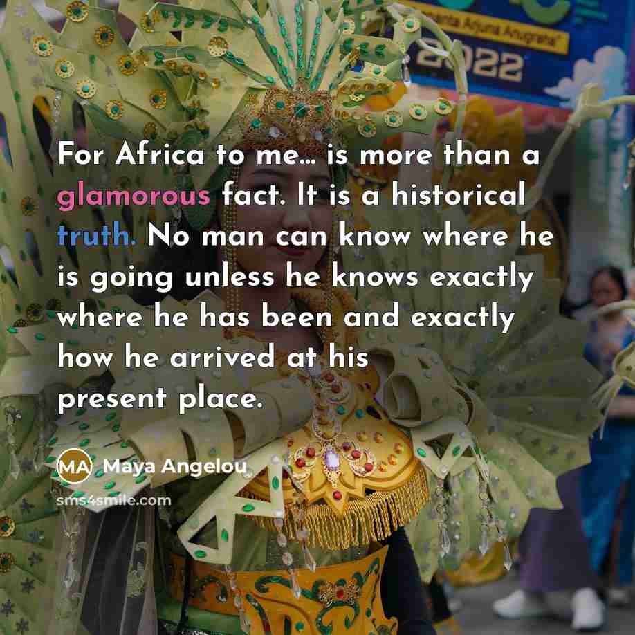 “For Africa to me... is more than a glamorous fact. It is a historical truth. No man can know where he is going unless he knows exactly where he has been and exactly how he arrived at his present place.” quote by Maya Angelou