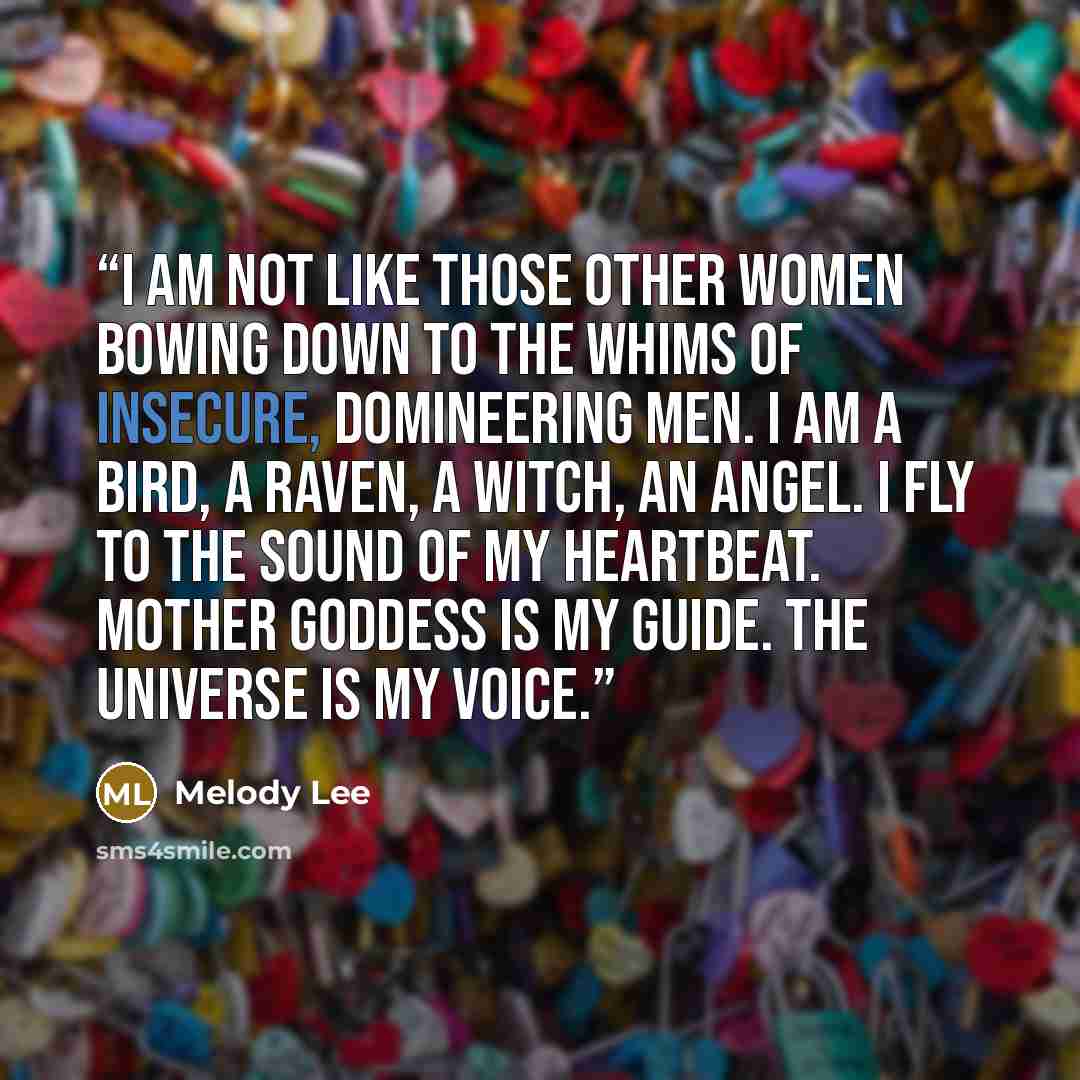“I am not like those other women bowing down to the whims of insecure, domineering men. I am a bird, a raven, a witch, an angel. I fly to the sound of my heartbeat. Mother Goddess is my Guide. The Universe is my voice.” quote by Melody Lee