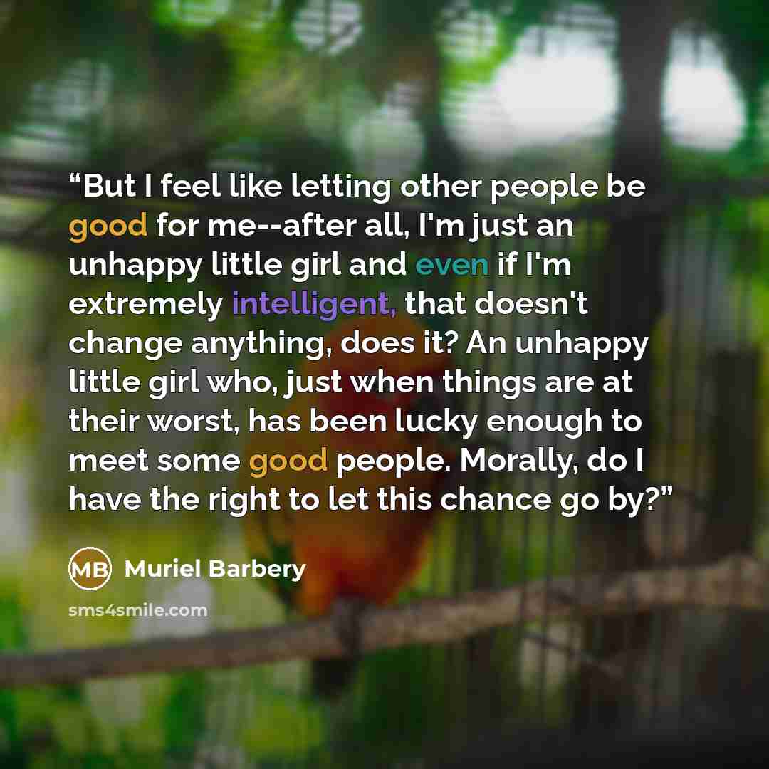 “But I feel like letting other people be good for me--after all, I'm just an unhappy little girl and even if I'm extremely intelligent, that doesn't change anything, does it? An unhappy little girl who, just when things are at their worst, has been lucky enough to meet some good people. Morally, do…” quote by Muriel Barbery