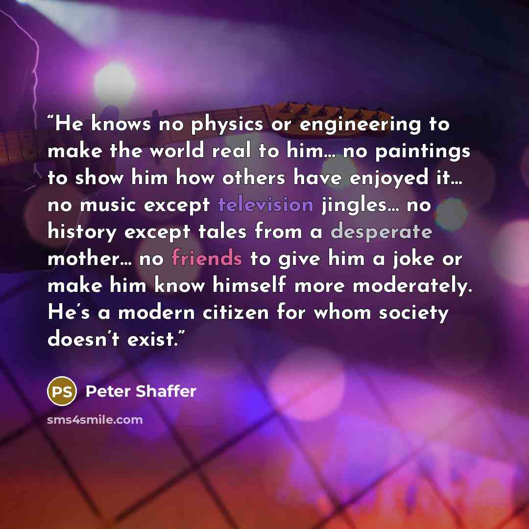 “He knows no physics or engineering to make the world real to him… no paintings to show him how others have enjoyed it… no music except television jingles… no history except tales from a desperate mother… no friends to give him a joke or make him know himself more moderately. He’s a modern citizen…” quote by Peter Shaffer