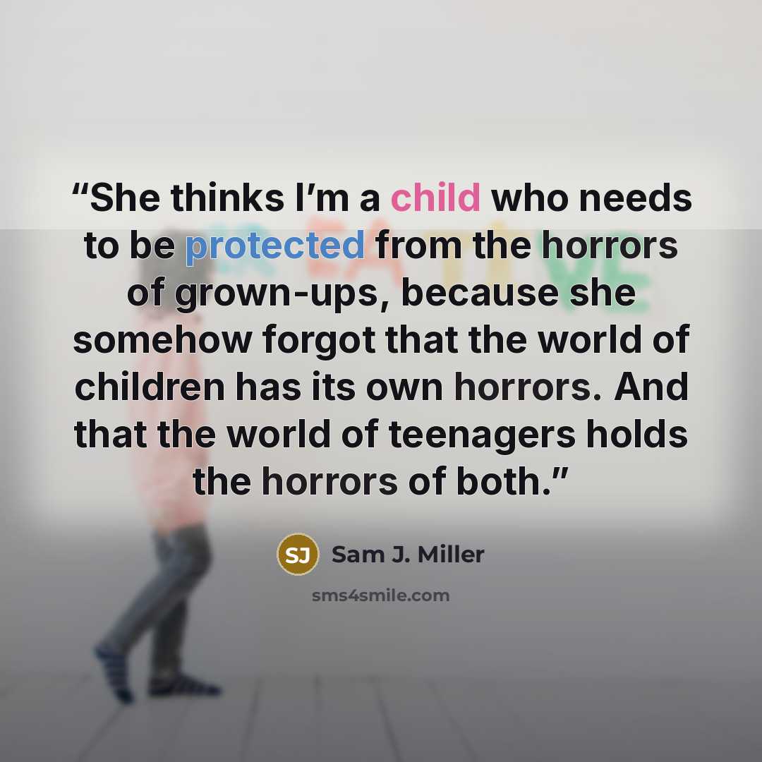 “She thinks I’m a child who needs to be protected from the horrors of grown-ups, because she somehow forgot that the world of children has its own horrors. And that the world of teenagers holds the horrors of both.” quote by Sam J. Miller