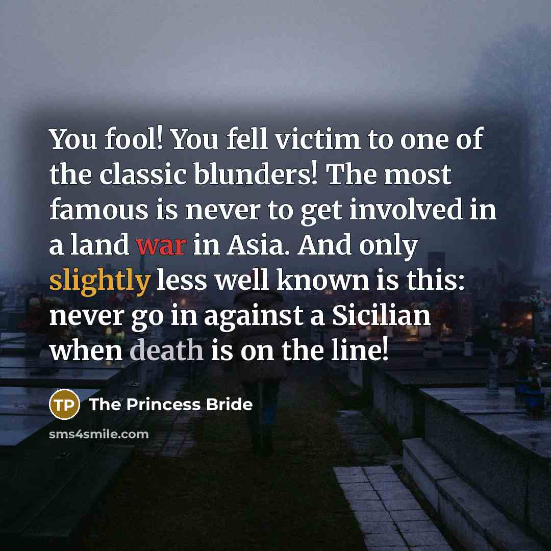 “You fool! You fell victim to one of the classic blunders! The most famous is never to get involved in a land war in Asia. And only slightly less well known is this: never go in against a Sicilian when death is on the line!” quote by The Princess Bride