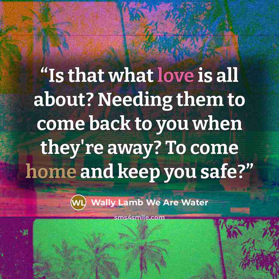 “Is that what love is all about? Needing them to come back to you when they're away? To come home and keep you safe?” quote by Wally Lamb We Are Water
