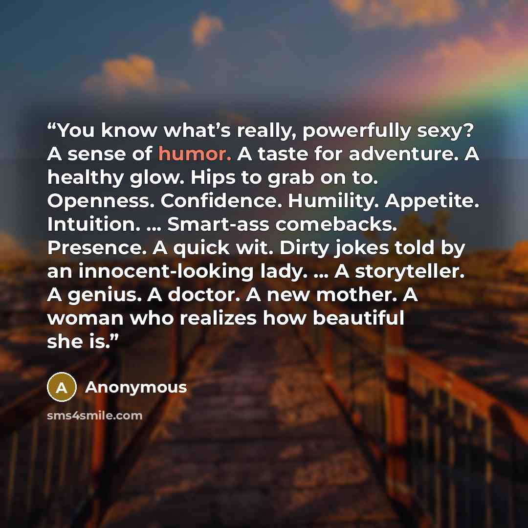 “You know what’s really, powerfully sexy? A sense of humor. A taste for adventure. A healthy glow. Hips to grab on to. Openness. Confidence. Humility. Appetite. Intuition. … Smart-ass comebacks. Presence. A quick wit. Dirty jokes told by an innocent-looking lady. … A storyteller. A genius. A…” quote by Anonymous