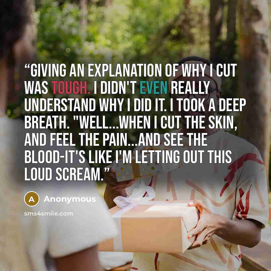 “giving an explanation of why I cut was tough. I didn't even really understand why I did it. I took a deep breath. "Well...when I cut the skin, and feel the pain...and see the blood-it's like I'm letting out this loud scream.” quote by Anonymous