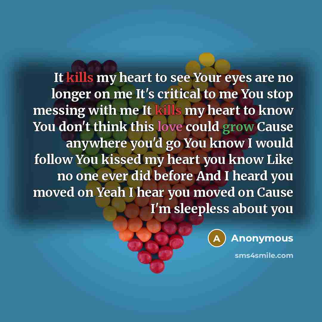 “It kills my heart to see Your eyes are no longer on me It's critical to me You stop messing with me It kills my heart to know You don't think this love could grow Cause anywhere you'd go You know I would follow You kissed my heart you know Like no one ever did before And I heard you moved on Yeah…” quote by Anonymous