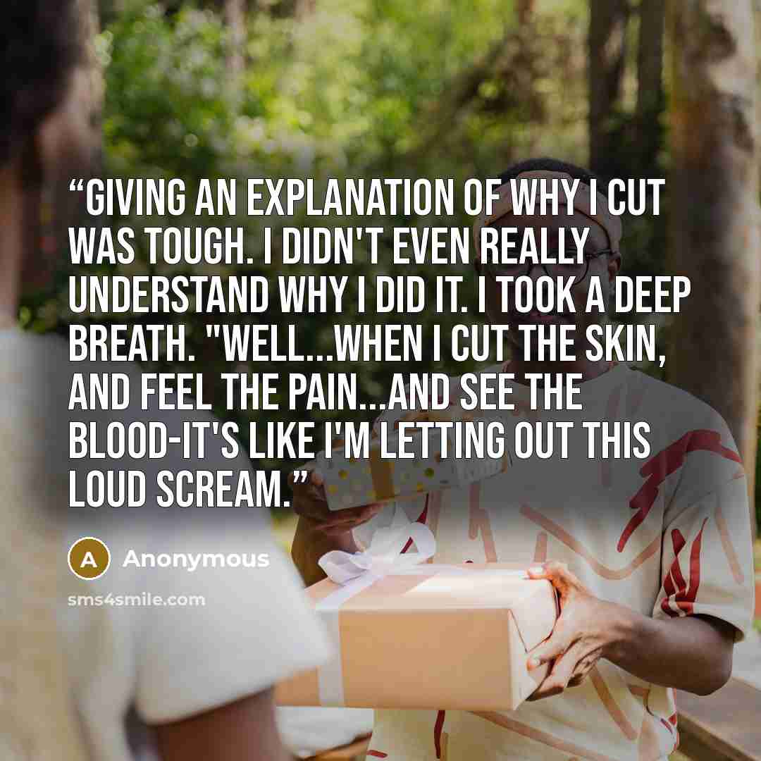 “giving an explanation of why I cut was tough. I didn't even really understand why I did it. I took a deep breath. "Well...when I cut the skin, and feel the pain...and see the blood-it's like I'm letting out this loud scream.” quote by Anonymous