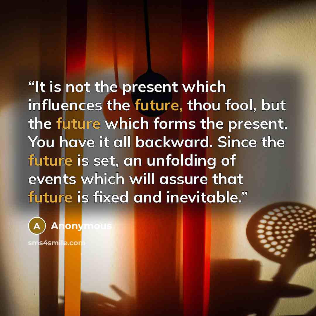 “It is not the present which influences the future, thou fool, but the future which forms the present. You have it all backward. Since the future is set, an unfolding of events which will assure that future is fixed and inevitable.” quote by Anonymous