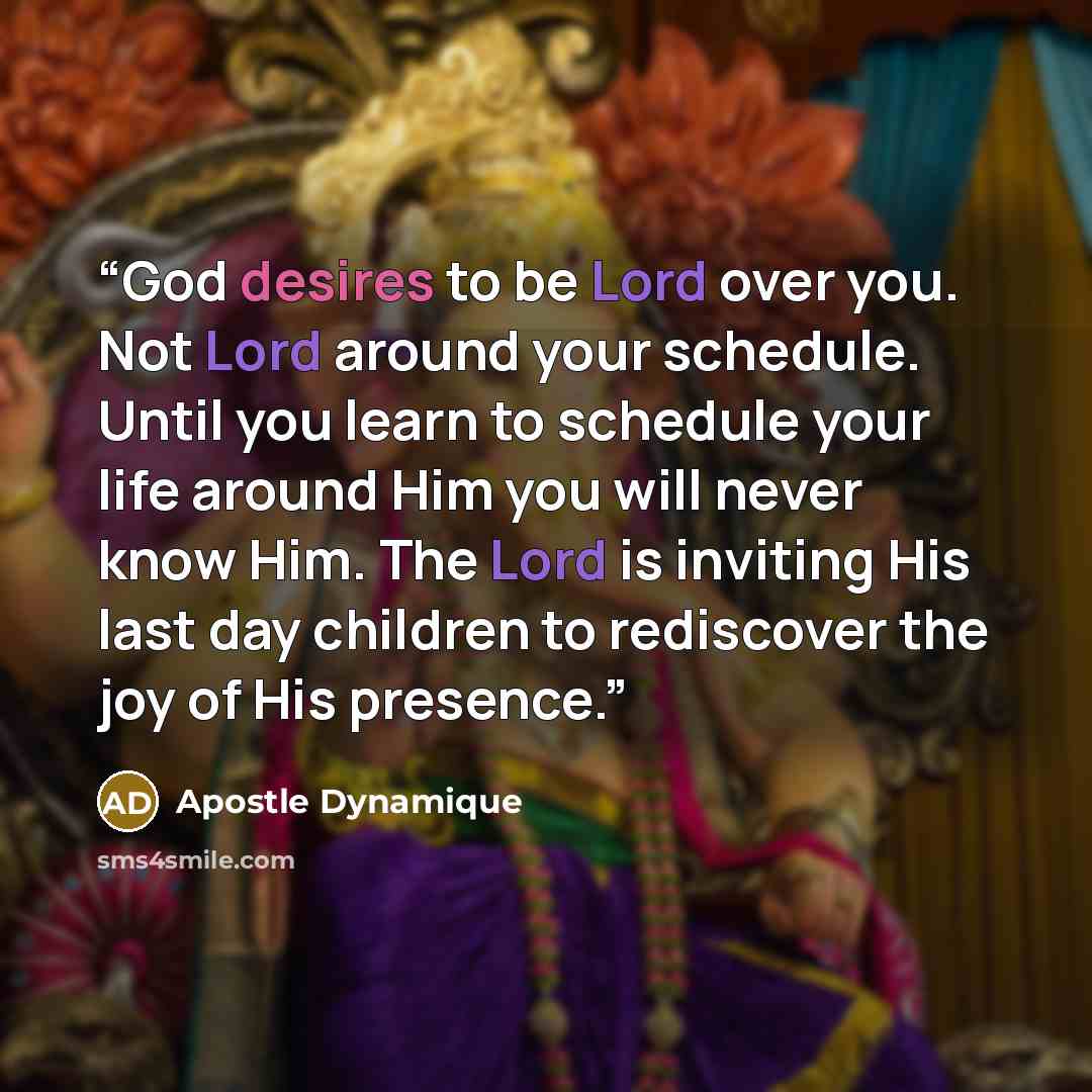 “God desires to be Lord over you. Not Lord around your schedule. Until you learn to schedule your life around Him you will never know Him. The Lord is inviting His last day children to rediscover the joy of His presence.” quote by Apostle Dynamique