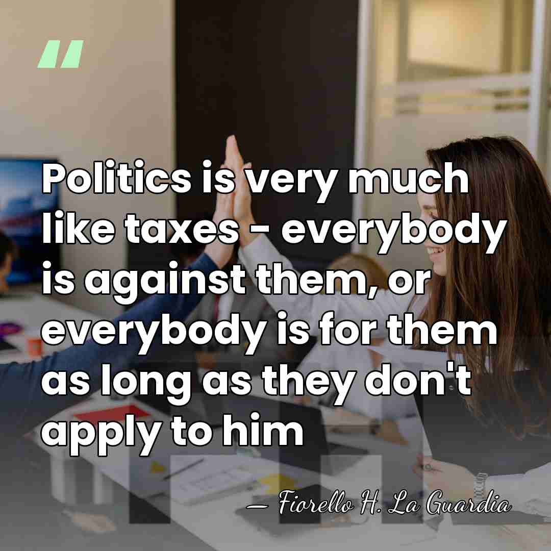 Politics is very much like taxes - everybody is against them, or&hellip; - Fiorello H. La Guardia
