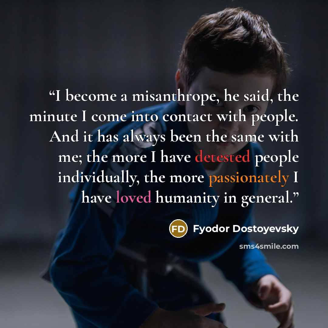 “I become a misanthrope, he said, the minute I come into contact with people. And it has always been the same with me; the more I have detested people individually, the more passionately I have loved humanity in general.” quote by Fyodor Dostoyevsky