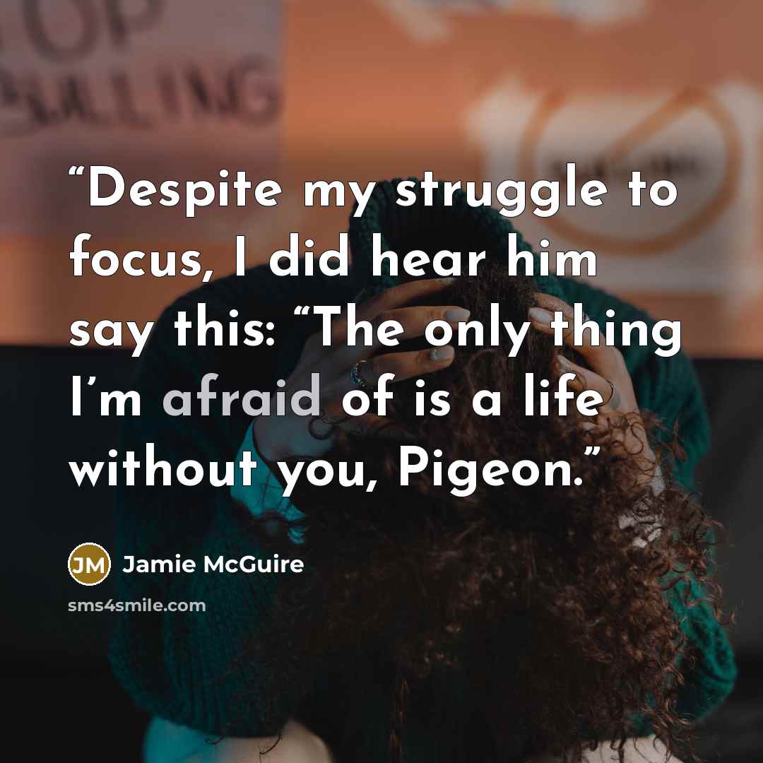 “Despite my struggle to focus, I did hear him say this: “The only thing I’m afraid of is a life without you, Pigeon.” quote by Jamie McGuire