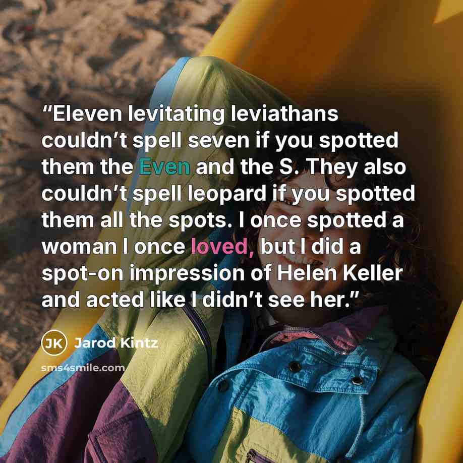 “Eleven levitating leviathans couldn’t spell seven if you spotted them the Even and the S. They also couldn’t spell leopard if you spotted them all the spots. I once spotted a woman I once loved, but I did a spot-on impression of Helen Keller and acted like I didn’t see her.” quote by Jarod Kintz