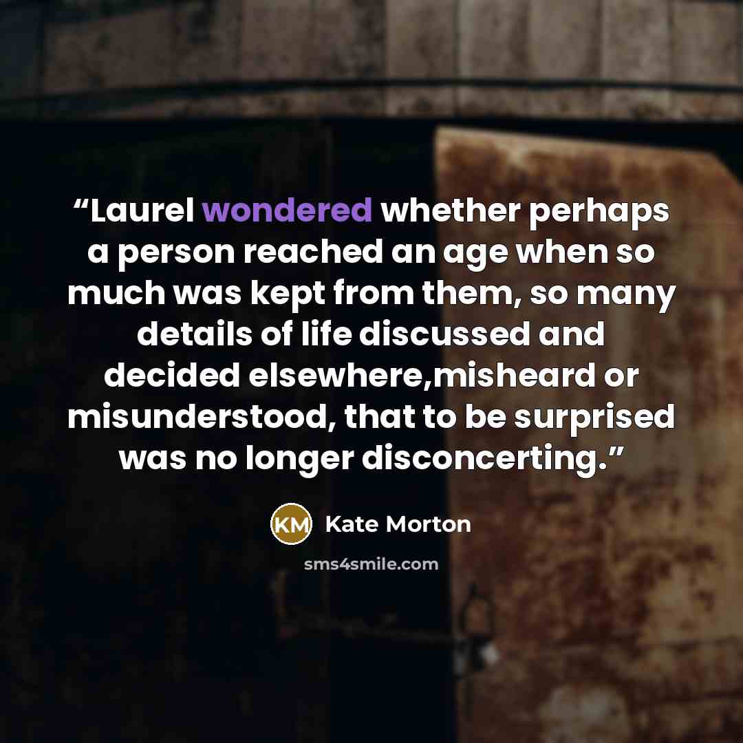 “Laurel wondered whether perhaps a person reached an age when so much was kept from them, so many details of life discussed and decided elsewhere,misheard or misunderstood, that to be surprised was no longer disconcerting.” quote by Kate Morton