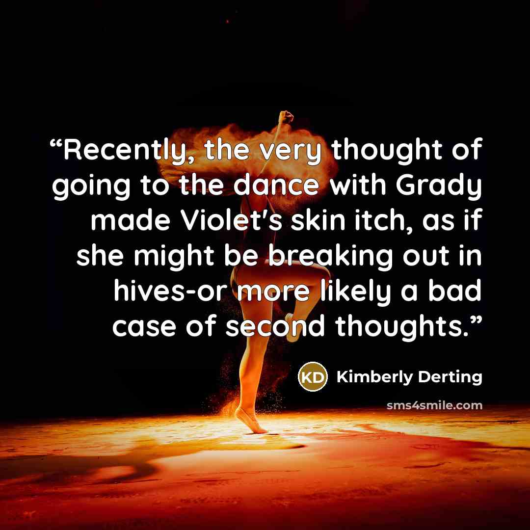 “Recently, the very thought of going to the dance with Grady made Violet's skin itch, as if she might be breaking out in hives-or more likely a bad case of second thoughts.” quote by Kimberly Derting
