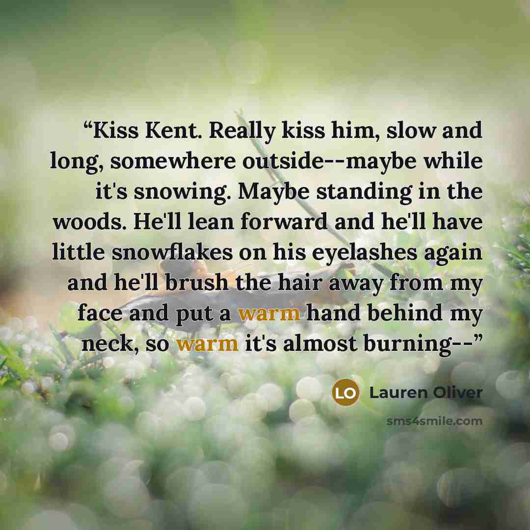 “Kiss Kent. Really kiss him, slow and long, somewhere outside--maybe while it's snowing. Maybe standing in the woods. He'll lean forward and he'll have little snowflakes on his eyelashes again and he'll brush the hair away from my face and put a warm hand behind my neck, so warm it's almost burning--” quote by Lauren Oliver