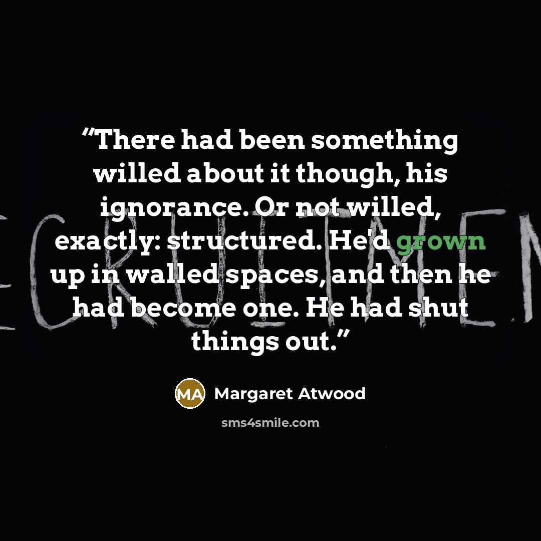 “There had been something willed about it though, his ignorance. Or not willed, exactly: structured. He'd grown up in walled spaces, and then he had become one. He had shut things out.” quote by Margaret Atwood