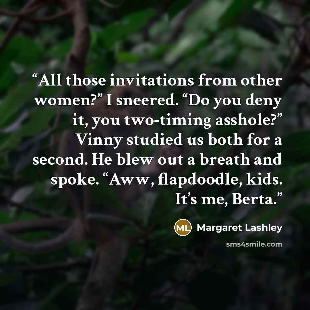 “All those invitations from other women?” I sneered. “Do you deny it, you two-timing asshole?” Vinny studied us both for a second. He blew out a breath and spoke. “Aww, flapdoodle, kids. It’s me, Berta.” quote by Margaret Lashley