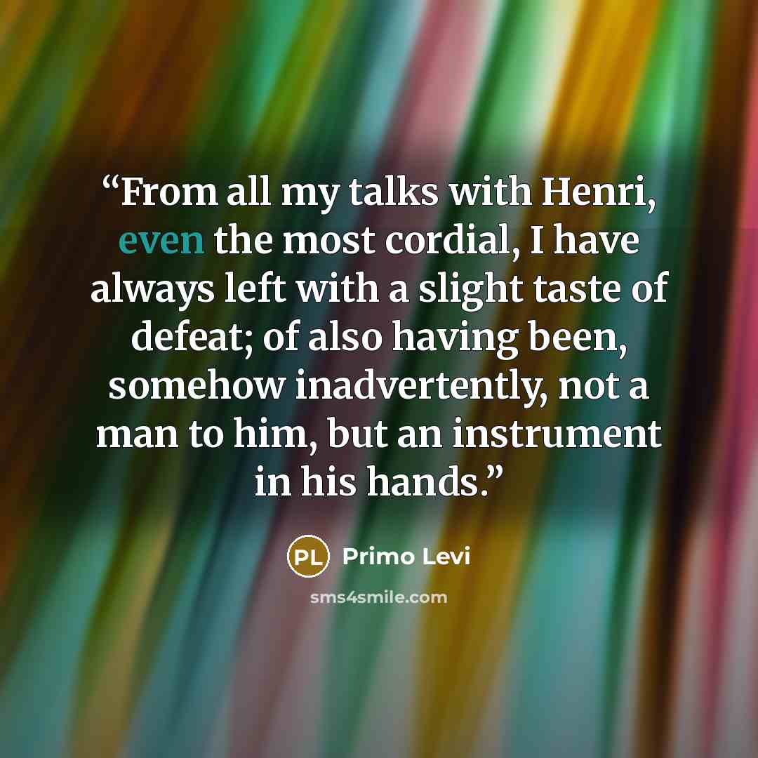 “From all my talks with Henri, even the most cordial, I have always left with a slight taste of defeat; of also having been, somehow inadvertently, not a man to him, but an instrument in his hands.” quote by Primo Levi